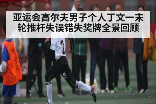 亚运会高尔夫男子个人丁文一末轮推杆失误错失奖牌全景回顾