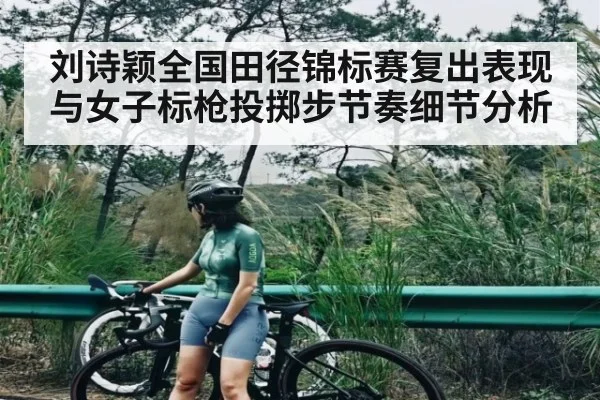 刘诗颖全国田径锦标赛复出表现与女子标枪投掷步节奏细节分析